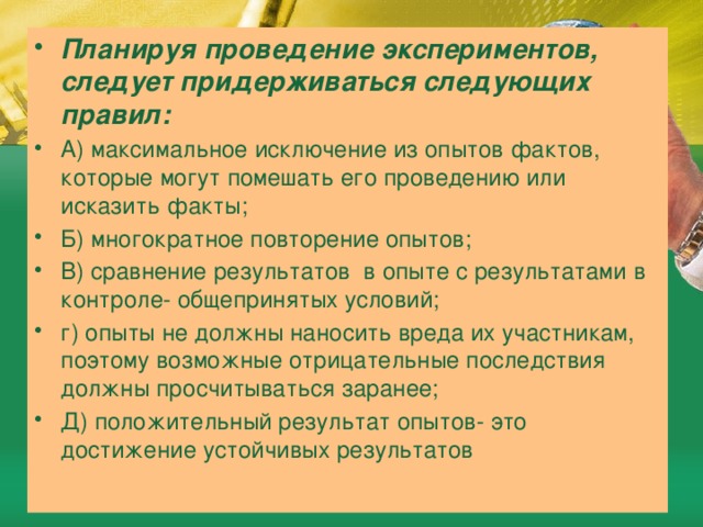 Планируя проведение экспериментов, следует придерживаться следующих правил: А) максимальное исключение из опытов фактов, которые могут помешать его проведению или исказить факты; Б) многократное повторение опытов; В) сравнение результатов в опыте с результатами в контроле- общепринятых условий; г) опыты не должны наносить вреда их участникам, поэтому возможные отрицательные последствия должны просчитываться заранее; Д) положительный результат опытов- это достижение устойчивых результатов 