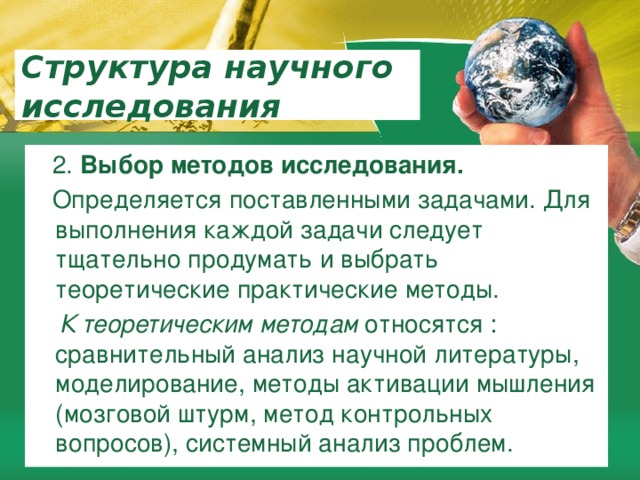 Структура научного исследования  2. Выбор методов исследования.  Определяется поставленными задачами. Для выполнения каждой задачи следует тщательно продумать и выбрать теоретические практические методы.  К теоретическим методам относятся : сравнительный анализ научной литературы, моделирование, методы активации мышления (мозговой штурм, метод контрольных вопросов), системный анализ проблем. 