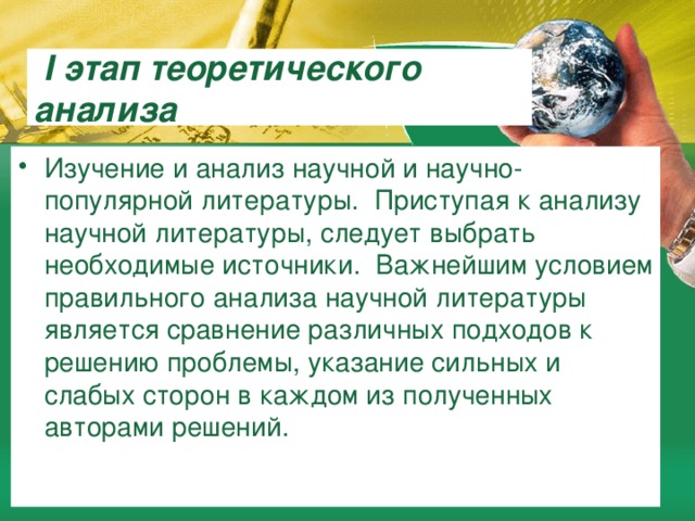  I этап теоретического анализа Изучение и анализ научной и научно-популярной литературы. Приступая к анализу научной литературы, следует выбрать необходимые источники. Важнейшим условием правильного анализа научной литературы является сравнение различных подходов к решению проблемы, указание сильных и слабых сторон в каждом из полученных авторами решений. 