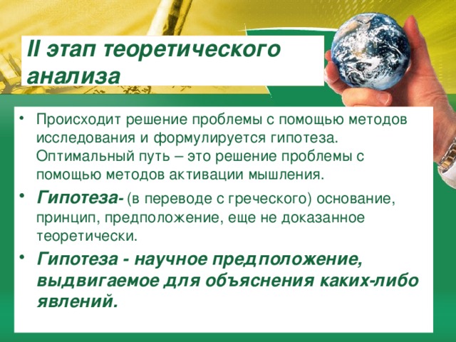 II этап теоретического анализа Происходит решение проблемы с помощью методов исследования и формулируется гипотеза. Оптимальный путь – это решение проблемы с помощью методов активации мышления. Гипотеза - (в переводе с греческого) основание, принцип, предположение, еще не доказанное теоретически. Гипотеза - научное предположение, выдвигаемое для объяснения каких-либо явлений. 