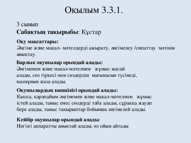 Оқылым 3.3.1. 3 сынып Сабақтың тақырыбы : Құстар Оқу мақсаттары: Әңгіме және мақал- мәтелдерді ажырату, әңгімелеу /сипаттау мәтінін анықтау . Барлық оқушылар орындай алады: Әңгімемен және мақал-мәтелмен жұмыс жасай алады, сөз тіркесі мен сөздердің мағынасын түсінеді, мазмұнын жаза алады. Оқушылардың көпшілігі орындай алады: Қысқа, қарапайым әңгімемен және мақал-мәтелмен жұмыс істей алады, таныс емес сөздерді таба алады, сұраққа жауап бере алады, таныс тақырыптар бойынша әңгімелей алады. Кейбір оқушылар орындай алады : Негізгі ақпаратты анықтай алады, өз ойын айтады 