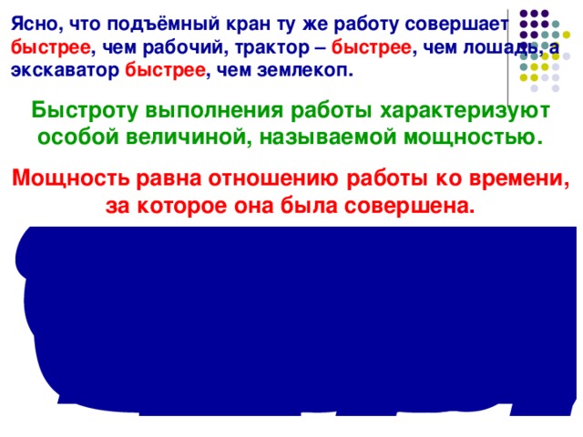 Ясно, что подъёмный кран ту же работу совершает быстрее , чем рабочий, трактор – быстрее , чем лошадь, а экскаватор быстрее , чем землекоп. Быстроту выполнения работы характеризуют особой величиной, называемой мощностью. Мощность равна отношению работы ко времени, за которое она была совершена. 