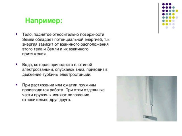 Например: Тело, поднятое относительно поверхности Земли обладает потенциальной энергией, т.к. энергия зависит от взаимного расположения этого тела и Земли и их взаимного притяжения.   Вода, которая приподнята плотиной электростанции, опускаясь вниз, приводит в движение турбины электростанции.   При растяжении или сжатии пружины производится работа. При этом отдельные части пружины меняют положение относительно друг друга. 