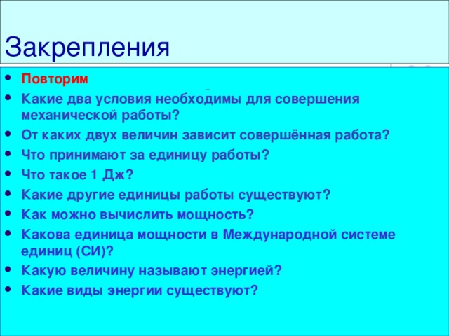 Закрепления Повторим Какие два условия необходимы для совершения механической работы? От каких двух величин зависит совершённая работа? Что принимают за единицу работы? Что такое 1 Дж? Какие другие единицы работы существуют? Как можно вычислить мощность? Какова единица мощности в Международной системе единиц (СИ)? Какую величину называют энергией? Какие виды энергии существуют?                