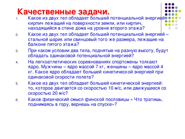 Качественные задачи. Какое из двух тел обладает большей потенциальной энергией: кирпич лежащий на поверхности земли, или кирпич, находящийся в стене дома на уровне второго этажа? Какое из двух тел обладает большей потенциальной энергией – стальной шарик или свинцовый того же размера, лежащие на балконе пятого этажа? При каком условии два тела, поднятые на разную высоту, будут обладать одинаковой потенциальной энергией? На легкоатлетических соревнованиях спортсмены толкают ядро. Мужчины – ядро массой 7 кг, женщины – ядро массой 4 кг. Какое ядро обладает большей кинетической энергией при одинаковой скорости полета? Какое из двух тел обладает большей кинетической энергией: то, которое двигается со скоростью 10 м/с, или движущееся со скоростью 20 м/с? Каков физический смысл финской пословицы « Что тратишь, поднимаясь в гору, вернешь на спуске»? 