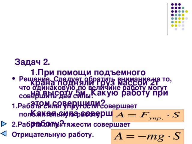 Задач 2.  1.При помощи подъемного крана подняли груз массой 2т на высоту 5м. Какую работу при этом совершили?  Какая сила совершила эту работу?   Решение. Следует обратить внимание на то, что одинаковую по величине работу могут совершить две силы: 1.Работа силы упругости совершает положительную работу. 2.Работа силы тяжести совершает Отрицательную работу.  