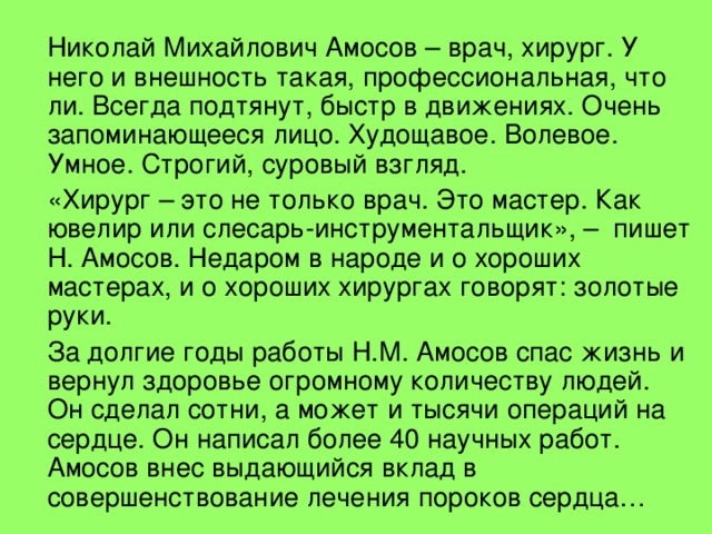 Николай Михайлович Амосов – врач, хирург. У него и внешность такая, профессиональная, что ли. Всегда подтянут, быстр в движениях. Очень запоминающееся лицо. Худощавое. Волевое. Умное. Строгий, суровый взгляд.   «Хирург – это не только врач. Это мастер. Как ювелир или слесарь-инструментальщик», – пишет Н. Амосов. Недаром в народе и о хороших мастерах, и о хороших хирургах говорят: золотые руки.   За долгие годы работы Н.М. Амосов спас жизнь и вернул здоровье огромному количеству людей. Он сделал сотни, а может и тысячи операций на сердце. Он написал более 40 научных работ. Амосов внес выдающийся вклад в совершенствование лечения пороков сердца…