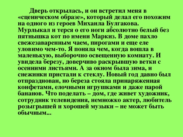 Дверь открылась, и он встретил меня в «сценическом образе», который делал его похожим на одного из героев Михаила Булгакова. Мурлыкал и терся о его ноги абсолютно белый без пятнышка кот по имени Маркиз. В доме пахло свежезаваренным чаем, пирогами и еще еле уловимо чем-то. Я поняла чем, когда вошла в маленькую, выборочно освещенную комнату. И увидела березу, доверчиво раскрывшую ветки с осенними листьями. А за окном была зима, и снежинки пристали к стеклу. Новый год давно был отпразднован, но береза стояла принаряженная конфетами, елочными игрушками и даже парой бананов. Что поделать – дом, где живет художник, сотрудник телевидения, немножко актер, любитель розыгрышей и хорошей музыки – не может быть обычным...