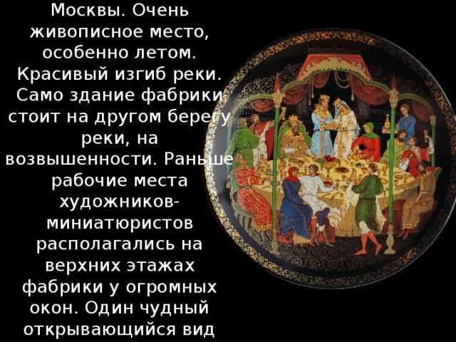    Федоскино – старинное русское село на берегу речки Учи - 30 км от Москвы. Очень живописное место, особенно летом. Красивый изгиб реки. Само здание фабрики стоит на другом берегу реки, на возвышенности. Раньше рабочие места художников-миниатюристов располагались на верхних этажах фабрики у огромных окон. Один чудный открывающийся вид оттуда на лес, речку, деревню заряжал вдохновением...    