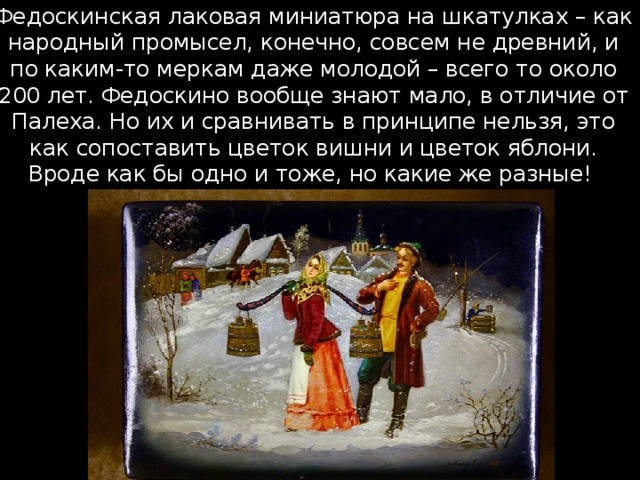 Федоскинская лаковая миниатюра на шкатулках – как народный промысел, конечно, совсем не древний, и по каким-то меркам даже молодой – всего то около 200 лет. Федоскино вообще знают мало, в отличие от Палеха. Но их и сравнивать в принципе нельзя, это как сопоставить цветок вишни и цветок яблони. Вроде как бы одно и тоже, но какие же разные! 