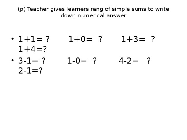 (p) Teacher gives learners rang of simple sums to write down numerical answer   1+1= ? 1+0= ? 1+3= ? 1+4=? 3-1= ? 1-0= ? 4-2= ? 2-1=? 