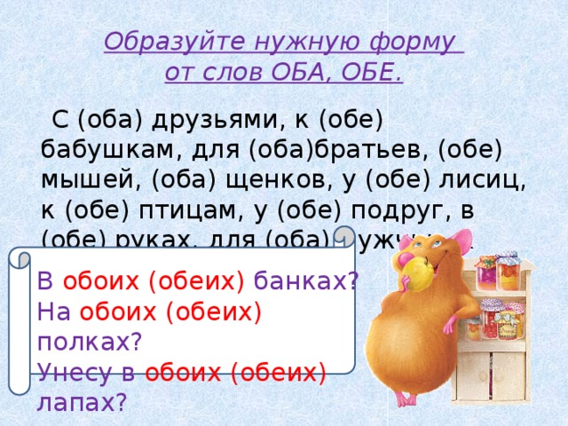 Образуйте нужную форму  от слов ОБА, ОБЕ.  С (оба) друзьями, к (обе) бабушкам, для (оба)братьев, (обе) мышей, (оба) щенков, у (обе) лисиц, к (обе) птицам, у (обе) подруг, в (обе) руках, для (оба) мужчин, к (оба) домам. В обоих (обеих) банках? В обоих (обеих) банках? На обоих (обеих) полках? Унесу в обоих (обеих) лапах?