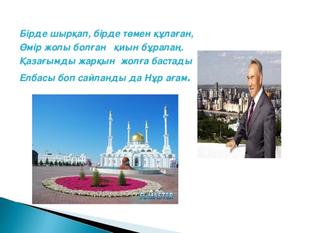 Б і рде шырқап, бірде төмен құлаған, Өмір жолы болған қиын бұралаң. Қазағымды жарқын жолға бастады Елбасы боп сайланды да Нұр ағам .  