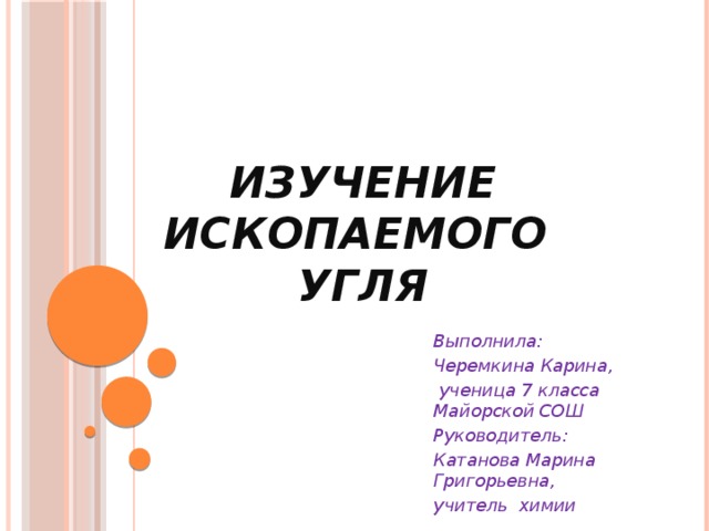  Изучение ископаемого угля   Выполнила: Черемкина Карина,  ученица 7 класса Майорской СОШ Руководитель: Катанова Марина Григорьевна, учитель химии  