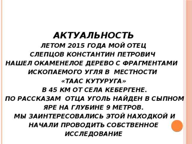 Актуальность   Летом 2015 года мой отец  Слепцов Константин Петрович  нашел окаменелое дерево с фрагментами ископаемого угля в местности  «Таас Кутуруга»  в 45 км от села Кебергене.  По рассказам отца уголь найден в сыпном яре на глубине 9 метров.  Мы заинтересовались этой находкой и начали проводить собственное исследование   