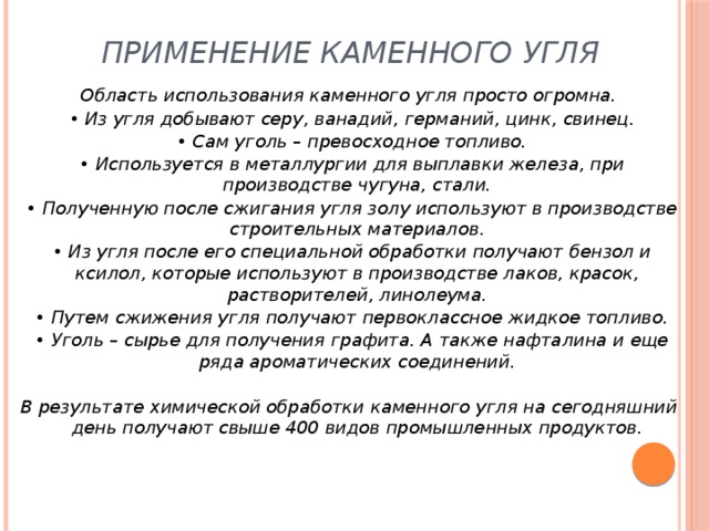 Применение каменного угля     Область использования каменного угля просто огромна.   • Из угля добывают серу, ванадий, германий, цинк, свинец.   • Сам уголь – превосходное топливо.   • Используется в металлургии для выплавки железа, при производстве чугуна, стали.   • Полученную после сжигания угля золу используют в производстве строительных материалов.   • Из угля после его специальной обработки получают бензол и ксилол, которые используют в производстве лаков, красок, растворителей, линолеума.   • Путем сжижения угля получают первоклассное жидкое топливо.   • Уголь – сырье для получения графита. А также нафталина и еще ряда ароматических соединений.    В результате химической обработки каменного угля на сегодняшний день получают свыше 400 видов промышленных продуктов.  