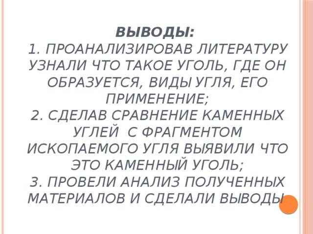 Выводы:  1. проанализировав литературу узнали что такое уголь, где он образуется, виды угля, его применение;  2. сделав сравнение каменных углей с фрагментом ископаемого угля выявили что это каменный уголь;  3. Провели анализ полученных материалов и сделали выводы   