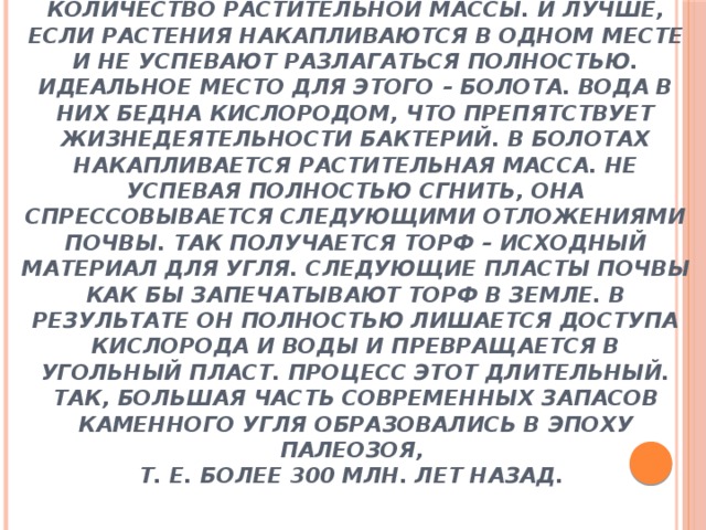  Заключение  Цель работы достигнута: мы доказали, что здесь произрастали древние деревья . Ведь для образования угля необходимо огромное количество растительной массы. И лучше, если растения накапливаются в одном месте и не успевают разлагаться полностью. Идеальное место для этого – болота. Вода в них бедна кислородом, что препятствует жизнедеятельности бактерий. В болотах накапливается растительная масса. Не успевая полностью сгнить, она спрессовывается следующими отложениями почвы. Так получается торф – исходный материал для угля. Следующие пласты почвы как бы запечатывают торф в земле. В результате он полностью лишается доступа кислорода и воды и превращается в угольный пласт. Процесс этот длительный. Так, большая часть современных запасов каменного угля образовались в эпоху палеозоя,  т. е. более 300 млн. лет назад.         