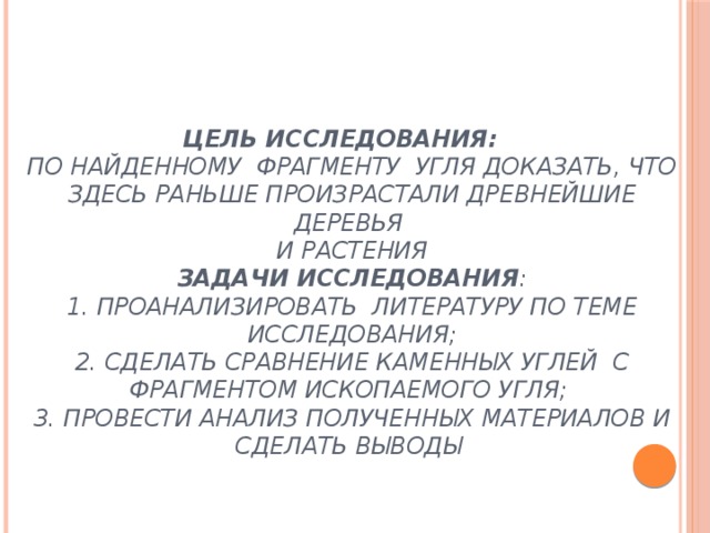 Цель исследования:   по найденному фрагменту угля доказать, что здесь раньше произрастали древнейшие деревья  и растения  Задачи исследования :  1. проанализировать литературу по теме исследования;  2. сделать сравнение каменных углей с фрагментом ископаемого угля;  3. Провести анализ полученных материалов и сделать выводы    