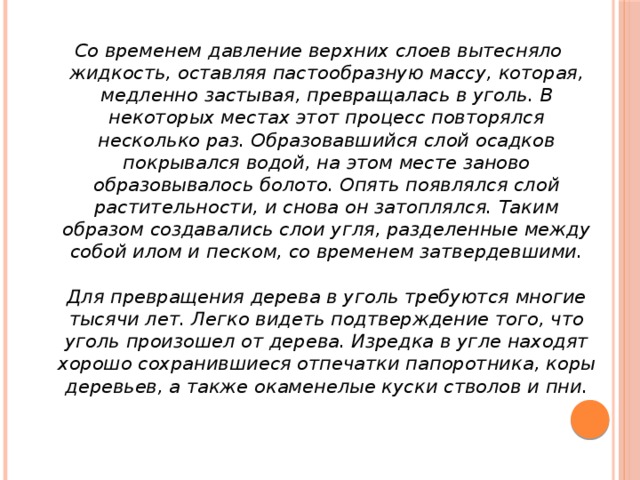 Со временем давление верхних слоев вытесняло жидкость, оставляя пастообразную массу, которая, медленно застывая, превращалась в уголь. В некоторых местах этот процесс повторялся несколько раз. Образовавшийся слой осадков покрывался водой, на этом месте заново образовывалось болото. Опять появлялся слой растительности, и снова он затоплялся. Таким образом создавались слои угля, разделенные между собой илом и песком, со временем затвердевшими.   Для превращения дерева в уголь требуются многие тысячи лет. Легко видеть подтверждение того, что уголь произошел от дерева. Изредка в угле находят хорошо сохранившиеся отпечатки папоротника, коры деревьев, а также окаменелые куски стволов и пни.    