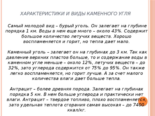 Характеристики и виды каменного угля              Самый молодой вид – бурый уголь. Он залегает на глубине порядка 1 км. Воды в нем еще много – около 43%. Содержит большое количество летучих веществ. Хорошо воспламеняется и горит, но тепла дает мало.     Каменный уголь – залегает он на глубинах до 3 км. Так как давление верхних пластов больше, то и содержание воды в каменном угле меньше – около 12%, летучих веществ – до 32%, зато углерода содержится от 75% до 95%. Он также легко воспламеняется, но горит лучше. А за счет малого количества влаги дает больше тепла.     Антрацит – более древняя порода. Залегает на глубинах порядка 5 км. В нем больше углерода и практически нет влаги. Антрацит – твердое топливо, плохо воспламеняется, зато удельная теплота сгорания самая высокая – до 7400 ккал/кг.    