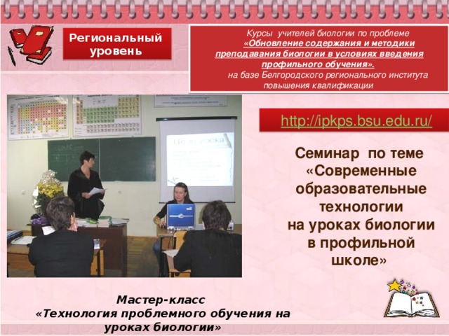 Курсы учителей биологии по проблеме  «Обновление содержания и методики преподавания биологии в условиях введения профильного обучения».  на базе Белгородского регионального института повышения квалификации Региональный уровень Семинар по теме «Современные образовательные технологии  на уроках биологии в профильной школе»  Мастер-класс «Технология проблемного обучения на уроках биологии» 