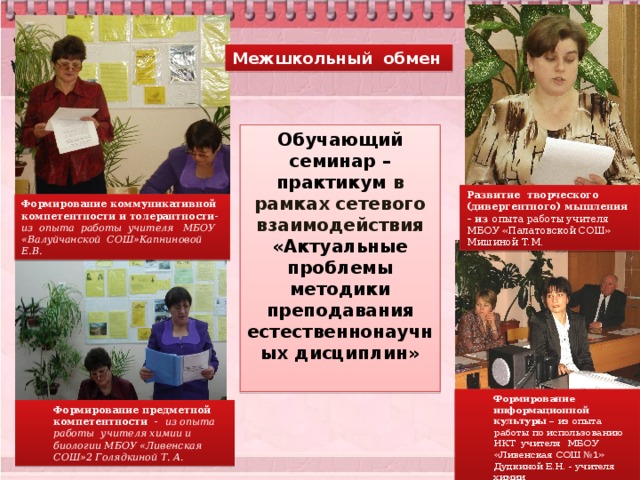 Межшкольный обмен Обучающий семинар – практикум в рамках сетевого взаимодействия «Актуальные проблемы методики преподавания естественнонаучных дисциплин» Развитие творческого (дивергентного) мышления – из опыта работы учителя МБОУ «Палатовской СОШ» Мишиной Т.М. Формирование коммуникативной компетентности и толерантности- из опыта работы учителя МБОУ «Валуйчанской СОШ»Капниновой Е.В. Формирование информационной культуры – из опыта работы по использованию ИКТ учителя МБОУ «Ливенская СОШ №1» Дудкиной Е.Н. - учителя химии Формирование предметной компетентности - из опыта работы учителя химии и биологии МБОУ «Ливенская СОШ»2 Голядкиной Т. А. 