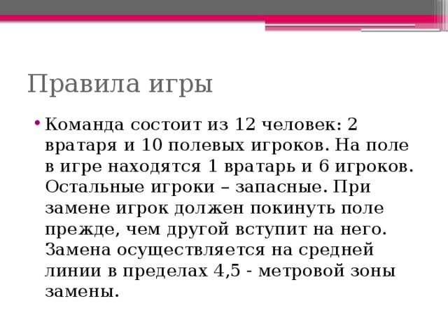 Правила игры Команда состоит из 12 человек: 2 вратаря и 10 полевых игроков. На поле в игре находятся 1 вратарь и 6 игроков. Остальные игроки – запасные. При замене игрок должен покинуть поле прежде, чем другой вступит на него. Замена осуществляется на средней линии в пределах 4,5 - метровой зоны замены. 