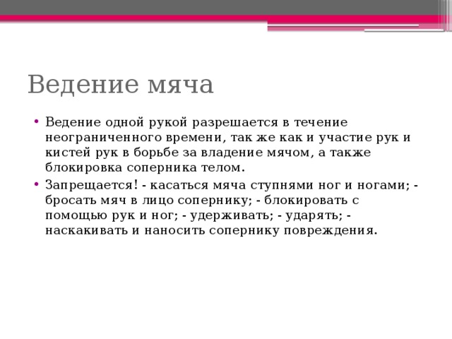 Ведение мяча Ведение одной рукой разрешается в течение неограниченного времени, так же как и участие рук и кистей рук в борьбе за владение мячом, а также блокировка соперника телом. Запрещается! - касаться мяча ступнями ног и ногами; - бросать мяч в лицо сопернику; - блокировать с помощью рук и ног; - удерживать; - ударять; - наскакивать и наносить сопернику повреждения. 