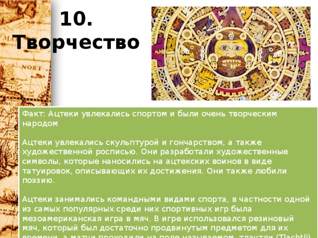 10. Творчество Факт: Ацтеки увлекались спортом и были очень творческим народом   Ацтеки увлекались скульптурой и гончарством, а также художественной росписью. Они разработали художественные символы, которые наносились на ацтекских воинов в виде татуировок, описывающих их достижения. Они также любили поэзию.   Ацтеки занимались командными видами спорта, в частности одной из самых популярных среди них спортивных игр была мезоамериканская игра в мяч. В игре использовался резиновый мяч, который был достаточно продвинутым предметом для их времени, а матчи проходили на поле называемом ,тлачтли (Tlachtli). Главная задача игры – прокинуть мяч сквозь маленькое каменное кольцо, однако это была очень сложная игра. Мяч не должен был падать на землю, и игроки могли дотрагиваться до него только головой, локтями, коленями и бёдрами.     