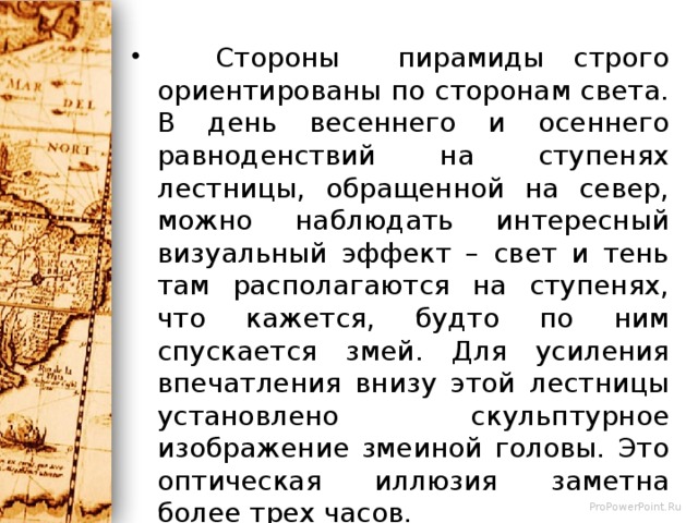  Стороны пирамиды строго ориентированы по сторонам света. В день весеннего и осеннего равноденствий на ступенях лестницы, обращенной на север, можно наблюдать интересный визуальный эффект – свет и тень там располагаются на ступенях, что кажется, будто по ним спускается змей. Для усиления впечатления внизу этой лестницы установлено скульптурное изображение змеиной головы. Это оптическая иллюзия заметна более трех часов. Другое примечательное явление – акустическая иллюзия внутри пирамиды. Шаги идущих по наружной лестнице людей преобразовываются внутри в звук, напоминающий крик священной птицы майя – кетцаля. 