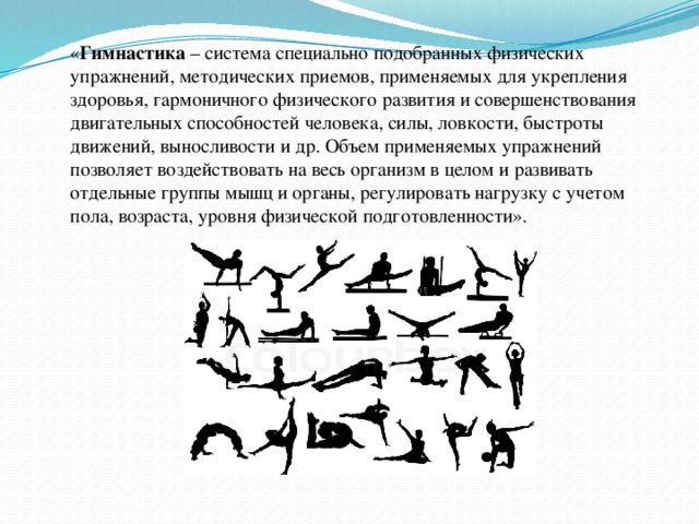 « Гимнастика – система специально подобранных физических упражнений, методических приемов, применяемых для укрепления здоровья, гармоничного физического развития и совершенствования двигательных способностей человека, силы, ловкости, быстроты движений, выносливости и др. Объем применяемых упражнений позволяет воздействовать на весь организм в целом и развивать отдельные группы мышц и органы, регулировать нагрузку с учетом пола, возраста, уровня физической подготовленности».  