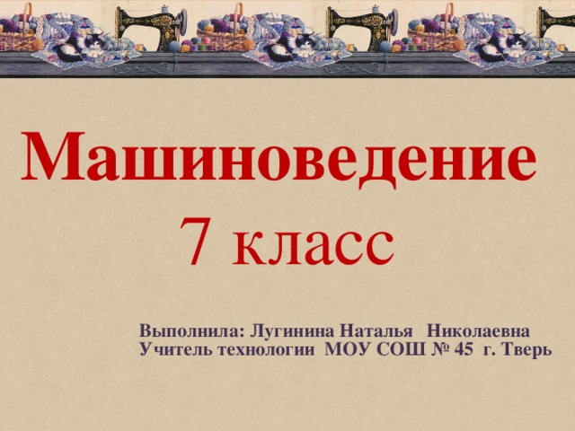 Машиноведение  7 класс Выполнила: Лугинина Наталья  Николаевна Учитель технологии МОУ СОШ № 45 г. Тверь 