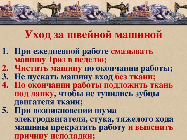 Уход за швейной машиной При ежедневной работе смазывать машину 1раз в неделю; Чистить машину по окончании работы; Не пускать машину вход без ткани; По окончании работы подложить ткань под лапку , чтобы не тупились зубцы двигателя ткани; При возникновении шума электродвигателя, стука, тяжелого хода машины прекратить работу и  выяснить причину неполадки; 