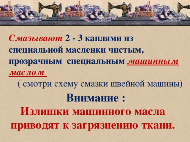 Смазывают  2 - 3 каплями из специальной масленки чистым, прозрачным специальным машинным маслом  ( смотри схему смазки швейной машины) Внимание : Излишки машинного масла приводят к загрязнению ткани.   