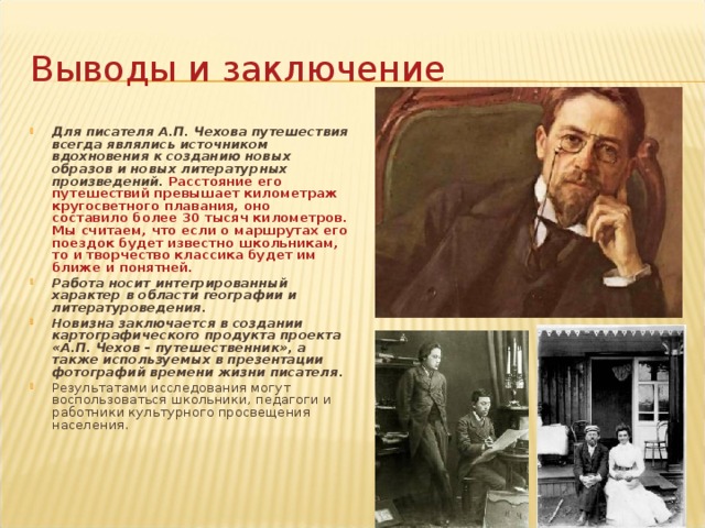 Выводы и заключение Для писателя А.П. Чехова путешествия всегда являлись источником вдохновения к созданию новых образов и новых литературных произведений.  Расстояние его путешествий превышает километраж кругосветного плавания, оно составило более 30 тысяч километров. Мы считаем, что если о маршрутах его поездок будет известно школьникам, то и творчество классика будет им ближе и понятней.  Работа носит интегрированный характер в области географии и литературоведения.  Новизна заключается в создании картографического продукта проекта «А.П. Чехов – путешественник», а также используемых в презентации фотографий времени жизни писателя.  Результатами исследования могут воспользоваться школьники, педагоги и работники культурного просвещения населения. 