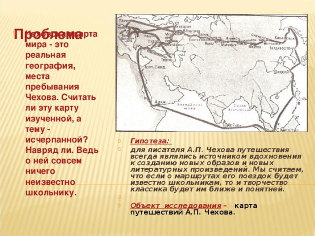  Проблема   Ч еховская карта мира - это реальная география, места пребывания Чехова. Считать ли эту карту изученной, а тему - исчерпанной? Навряд ли. Ведь о ней совсем ничего неизвестно школьнику.      Гипотеза:  для писателя А.П. Чехова путешествия всегда являлись источником вдохновения к созданию новых образов и новых литературных произведений. Мы считаем, что если о маршрутах его поездок будет известно школьникам, то и творчество классика будет им ближе и понятней.  Объект исследования – карта путешествий А.П. Чехова .  