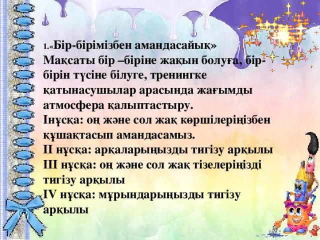 1.« Бір-бірімізбен амандасайық»  Мақсаты бір –біріне жақын болуға, бір-бірін түсіне білуге, тренингке қатынасушылар арасында жағымды атмосфера қалыптастыру.  Інұсқа: оң және сол жақ көршілеріңізбен құшақтасып амандасамыз.   ІІ нұсқа: арқаларыңызды тигізу арқылы  ІІІ нұсқа: оң және сол жақ тізелеріңізді тигізу арқылы  ІV нұсқа: мұрындарыңызды тигізу арқылы 