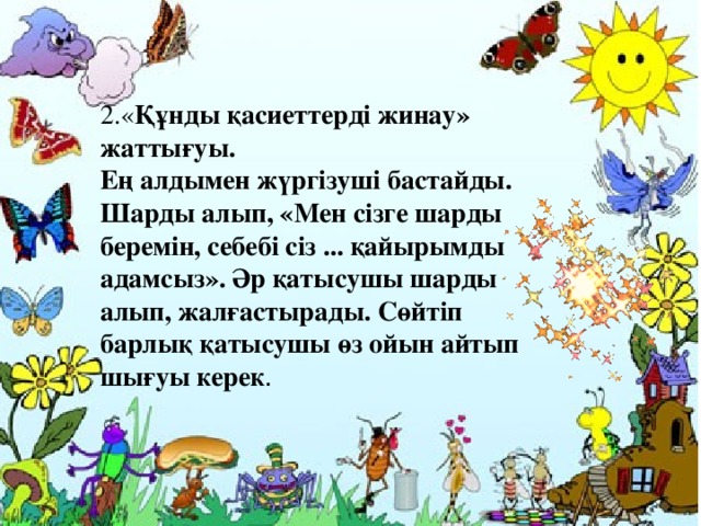 2.« Құнды қасиеттерді жинау» жаттығуы.  Ең алдымен жүргізуші бастайды. Шарды алып, «Мен сізге шарды беремін, себебі сіз ... қайырымды адамсыз». Әр қатысушы шарды алып, жалғастырады. Сөйтіп барлық қатысушы өз ойын айтып шығуы керек . 