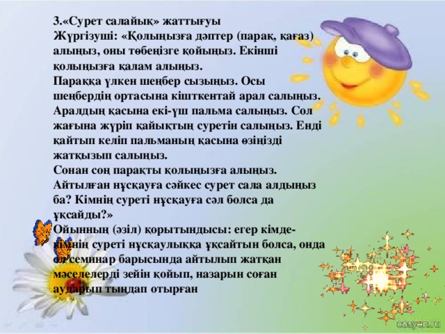 3.«Сурет салайық» жаттығуы  Жүргізуші: «Қолыңызға дәптер (парақ, қағаз) алыңыз, оны төбеңізге қойыңыз. Екінші қолыңызға қалам алыңыз.  Параққа үлкен шеңбер сызыңыз. Осы шеңбердің ортасына кішткентай арал салыңыз. Аралдың қасына екі-үш пальма салыңыз. Сол жағына жүріп қайықтың суретін салыңыз. Енді қайтып келіп пальманың қасына өзіңізді жатқызып салыңыз.  Сонан соң парақты қолыңызға алыңыз. Айтылған нұсқауға сәйкес сурет сала алдыңыз ба? Кімнің суреті нұсқауға сәл болса да ұқсайды?»  Ойынның (әзіл) қорытындысы: егер кімде-кімнің суреті нұсқаулыққа ұқсайтын болса, онда ол семинар барысында айтылып жатқан мәселелерді зейін қойып, назарын соған аударып тыңдап отырған  
