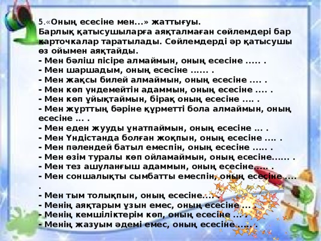 5.« Оның есесіне мен...» жаттығуы.  Барлық қатысушыларға аяқталмаған сөйлемдері бар карточкалар таратылады. Сөйлемдерді әр қатысушы өз ойымен аяқтайды.  - Мен бәліш пісіре алмаймын, оның есесіне ..... .  - Мен шаршадым, оның есесіне ...... .  - Мен жақсы билей алмаймын, оның есесіне .... .  - Мен көп үндемейтін адаммын, оның есесіне .... .  - Мен көп ұйықтаймын, бірақ оның есесіне .... .  - Мен жұрттың бәріне құрметті бола алмаймын, оның есесіне ... .  - Мен еден жууды ұнатпаймын, оның есесіне ... .  - Мен Үндістанда болған жоқпын, оның есесіне .... .  - Мен пәлендей батыл емеспін, оның есесіне ..... .  - Мен өзім туралы көп ойламаймын, оның есесіне...... .  - Мен тез ашуланғыш адаммын, оның есесіне..... .  - Мен соншалықты сымбатты емеспін, оның есесіне .... .  - Мен тым толықпын, оның есесіне.... .  - Менің аяқтарым ұзын емес, оның есесіне ... .  - Менің кемшіліктерім көп, оның есесіне ... .  - Менің жазуым әдемі емес, оның есесіне ..... . 