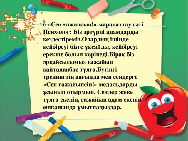 6.« Сен ғажапсың!» марапаттау сәті  Психолог: Біз әртүрлі адамдарды кездестіреміз.Олардың ішінде кейбіреуі бізге ұқсайды, кейбіреуі ерекше болып көрінеді.Бірақ біз әрқайсысымыз ғажайып қайталанбас тұлға.Бүгінгі тренингтің аяғында мен сендерге «Сен ғажайыпсін!» медальдарды ұсынып отырмын. Сендер жеке тұлға екенін, ғажайып адам екенін ешкашанда ұмытпаңыздар. 