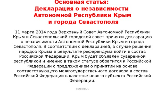 Основная статья:  Декларация о независимости  Автономной Республики Крым  и города Севастополя   11 марта 2014 года Верховный Совет Автономной Республики Крым и Севастопольский городской совет приняли декларацию о независимости Автономной Республики Крым и города Севастополя. В соответствии с декларацией, в случае решения народов Крыма в результате референдума войти в состав Российской Федерации, Крым будет объявлен суверенной республикой и именно в таком статусе обратится к Российской Федерации с предложением о принятии на основе соответствующего межгосударственного договора в состав Российской Федерации в качестве нового субъекта Российской Федерации. ГалееваГ.Р. 