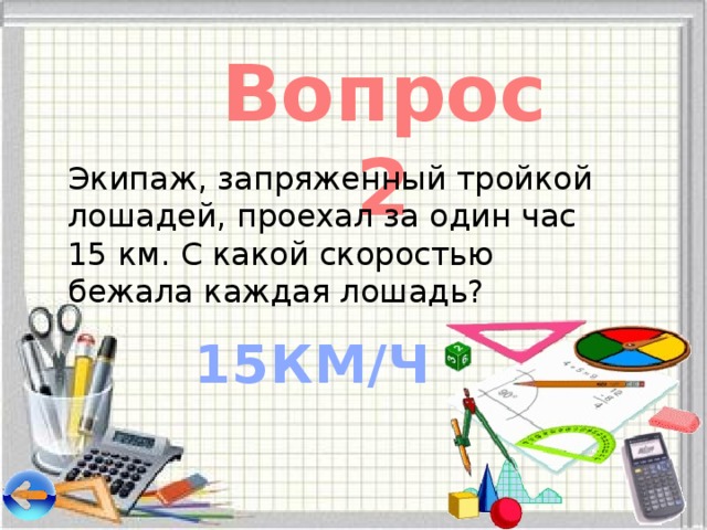 Вопрос 2 Экипаж, запряженный тройкой лошадей, проехал за один час 15 км. С какой скоростью бежала каждая лошадь? 15КМ/Ч 