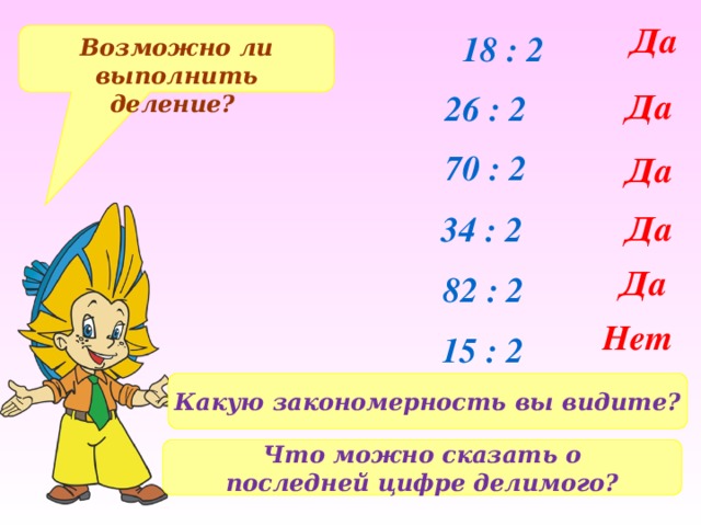 Да 18 : 2 Возможно ли выполнить деление? Да 26 : 2 70 : 2 Да Да 34 : 2 Да 82 : 2 Нет 15 : 2 Какую закономерность вы видите? Что можно сказать о последней цифре делимого? 