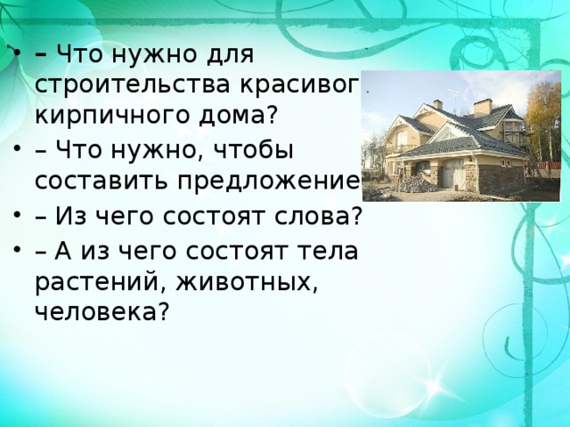 –  Что нужно для строительства красивого кирпичного дома? – Что нужно, чтобы составить предложение? – Из чего состоят слова? – А из чего состоят тела растений, животных, человека? 