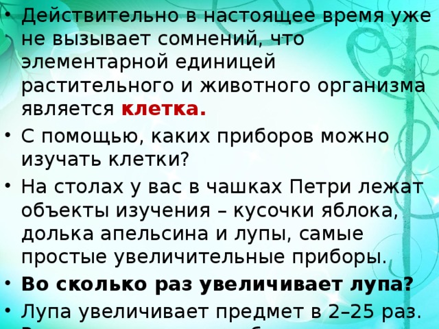 Действительно в настоящее время уже не вызывает сомнений, что элементарной единицей растительного и животного организма является  клетка. С помощью, каких приборов можно изучать клетки? На столах у вас в чашках Петри лежат объекты изучения – кусочки яблока, долька апельсина и лупы, самые простые увеличительные приборы. Во сколько раз увеличивает лупа? Лупа увеличивает предмет в 2–25 раз. Рассмотрите мякоть объектов изучения невооруженным глазом, а затем в лупу. 