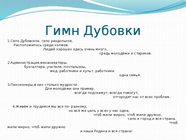 Гимн Дубовки 1.Село Дубовское, село раздольное. Расположилось среди холмов. Людей хороших здесь очень много, средь молодёжи и стариков. 2.Администрация,механизаторы, бухгалтера, учителя, почтальоны, мед. работники и культ. работники одна семья. 3.Пенсионеры,в них столько мудрости. Для молодёжи они пример, всегда подскажут, всегда помогут, отгородят нас от всех проблем.  4.Живём и трудимся мы все по- разному, но всё же цель у всех у нас одна, чтоб жили мирно, чтоб жили дружно, село и город и вся страна. Чтоб жили мирно, чтоб жили дружно и наша Родина и вся страна! 