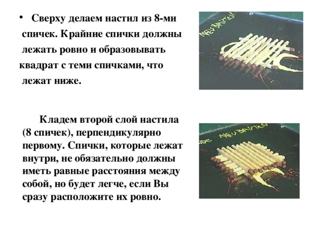 Сверху делаем настил из 8-ми  спичек. Крайние спички должны  лежать ровно и образовывать квадрат с теми спичками, что  лежат ниже.  Кладем второй слой настила (8 спичек), перпендикулярно первому. Спички, которые лежат внутри, не обязательно должны иметь равные расстояния между собой, но будет легче, если Вы сразу расположите их ровно. 