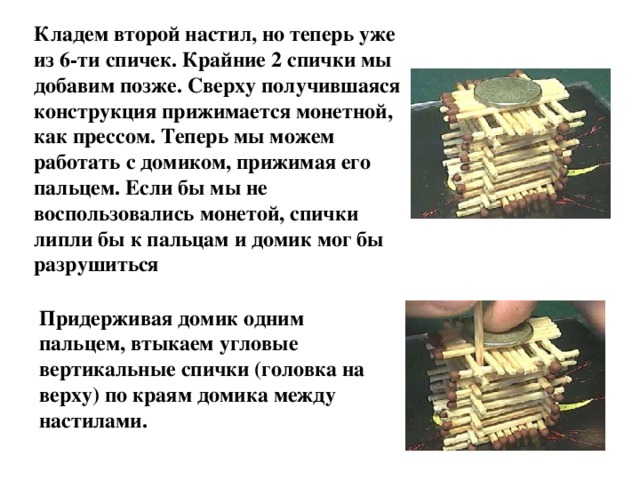 Кладем второй настил, но теперь уже из 6-ти спичек. Крайние 2 спички мы добавим позже. Сверху получившаяся конструкция прижимается монетной, как прессом. Теперь мы можем работать с домиком, прижимая его пальцем. Если бы мы не воспользовались монетой, спички липли бы к пальцам и домик мог бы разрушиться  Придерживая домик одним пальцем, втыкаем угловые вертикальные спички (головка на верху) по краям домика между настилами. 